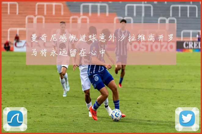 曼奇尼感慨进球意外沙拉维离开罗马将永远留在心中