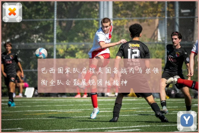 巴西国家队启程美国备战内马尔领衔全队合影展现团结精神
