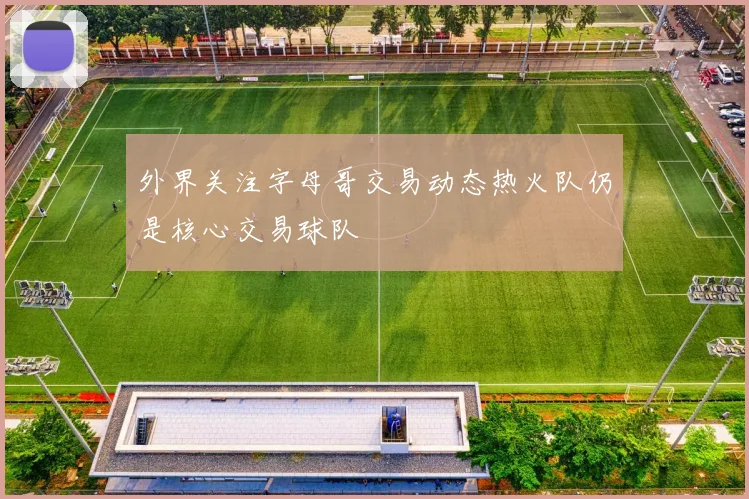 外界关注字母哥交易动态热火队仍是核心交易球队