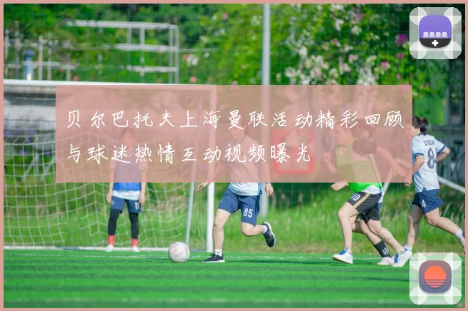 贝尔巴托夫上海曼联活动精彩回顾与球迷热情互动视频曝光