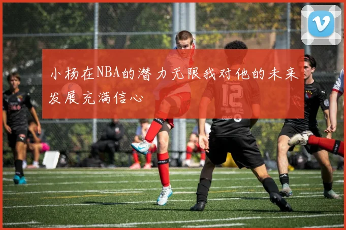 小杨在NBA的潜力无限我对他的未来发展充满信心