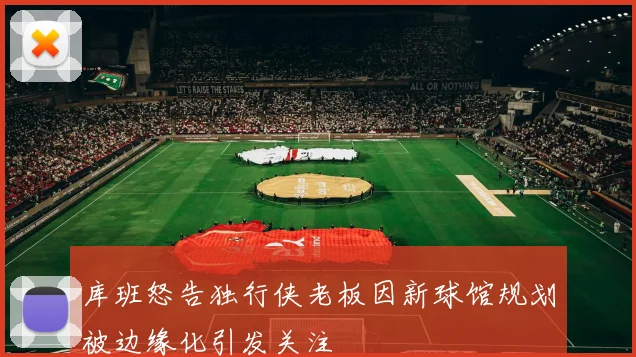 库班怒告独行侠老板因新球馆规划被边缘化引发关注