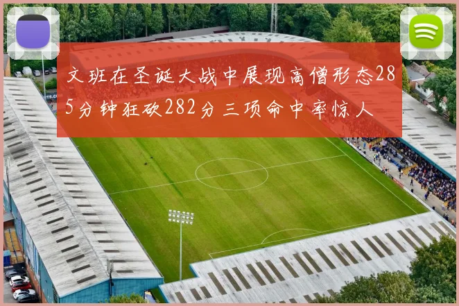 文班在圣诞大战中展现高僧形态285分钟狂砍282分三项命中率惊人