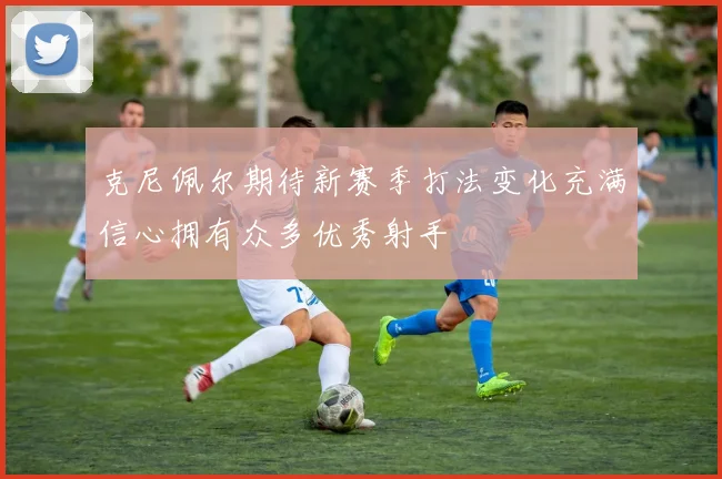 克尼佩尔期待新赛季打法变化充满信心拥有众多优秀射手