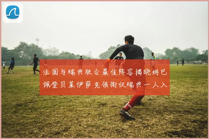 法国与瑞典联合最佳阵容揭晓姆巴佩登贝莱伊萨克领衔仅瑞典一人入选