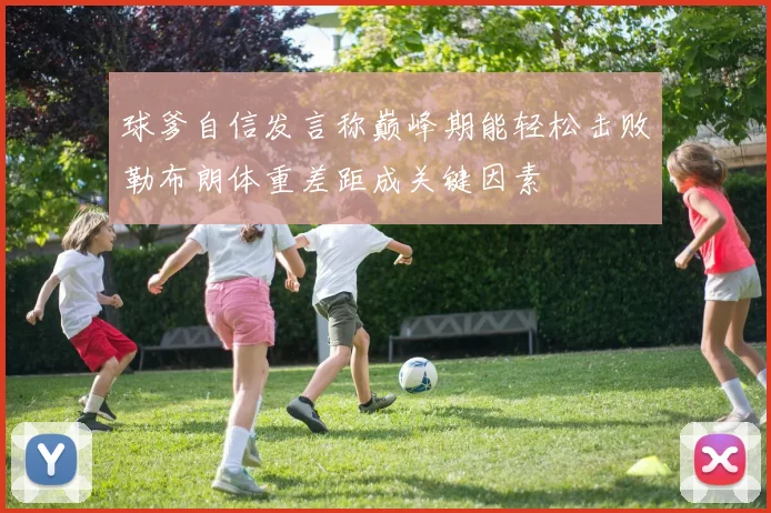 球爹自信发言称巅峰期能轻松击败勒布朗体重差距成关键因素