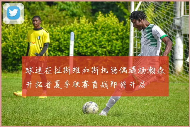 球迷在拉斯维加斯机场偶遇杨瀚森开拓者夏季联赛首战即将开启
