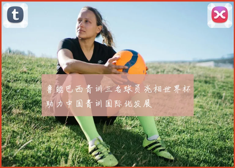 鲁能巴西青训三名球员亮相世界杯助力中国青训国际化发展