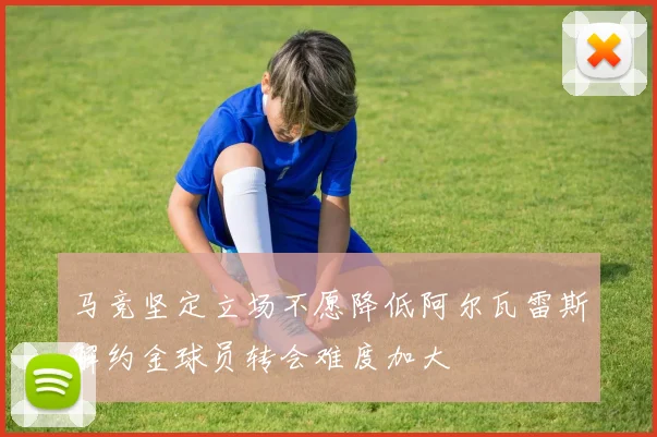马竞坚定立场不愿降低阿尔瓦雷斯解约金球员转会难度加大