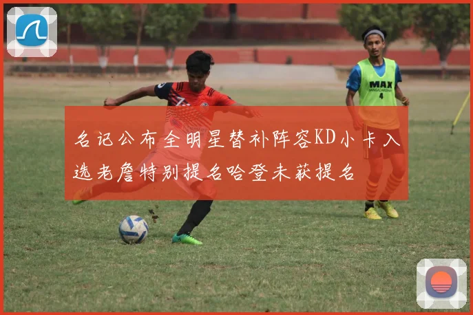 名记公布全明星替补阵容KD小卡入选老詹特别提名哈登未获提名