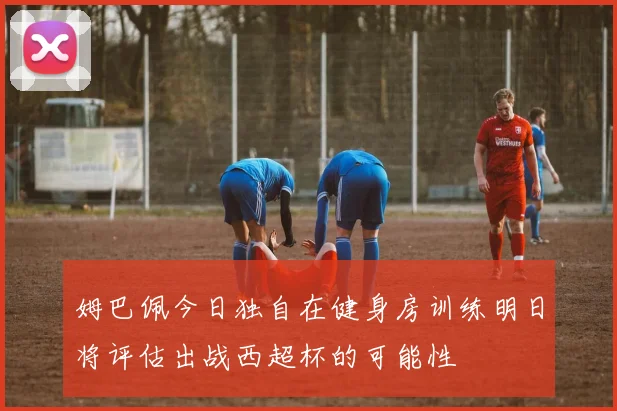 姆巴佩今日独自在健身房训练明日将评估出战西超杯的可能性