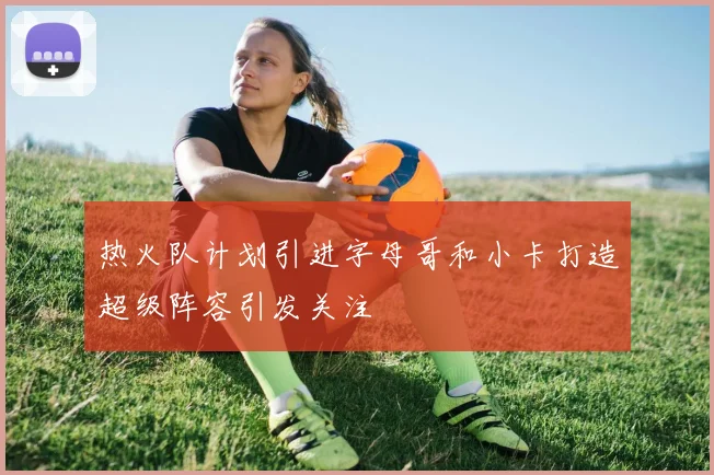 热火队计划引进字母哥和小卡打造超级阵容引发关注