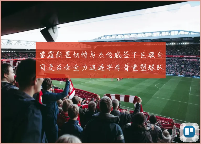 雷霆新星切特与杰伦威签下巨额合同是否会全力追逐字母哥重塑球队实力