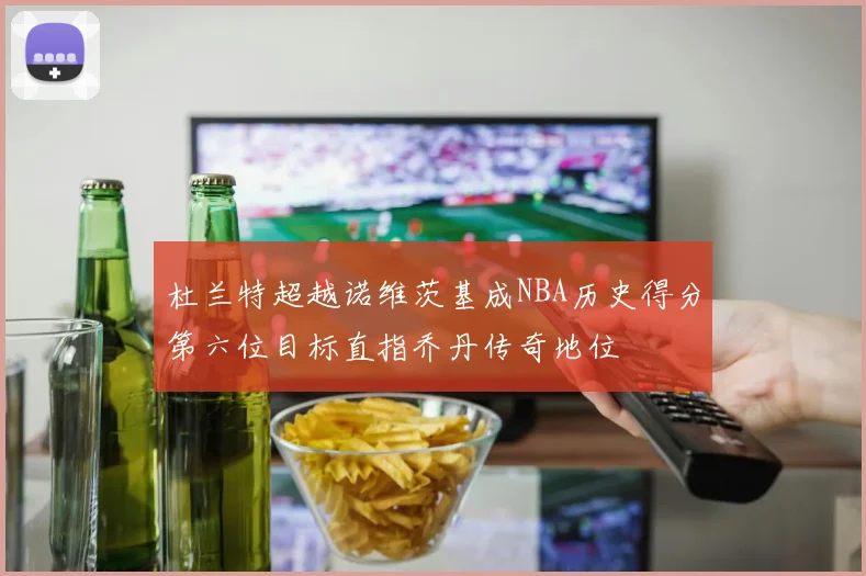 杜兰特超越诺维茨基成NBA历史得分第六位目标直指乔丹传奇地位
