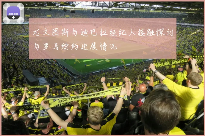 尤文图斯与迪巴拉经纪人接触探讨与罗马续约进展情况