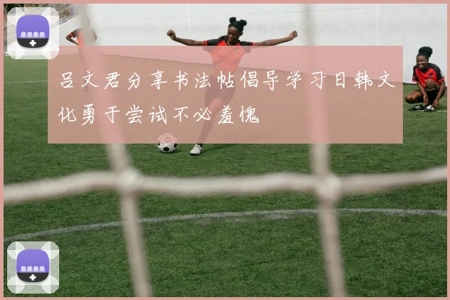 吕文君分享书法帖倡导学习日韩文化勇于尝试不必羞愧