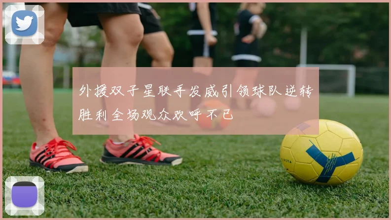 外援双子星联手发威引领球队逆转胜利全场观众欢呼不已