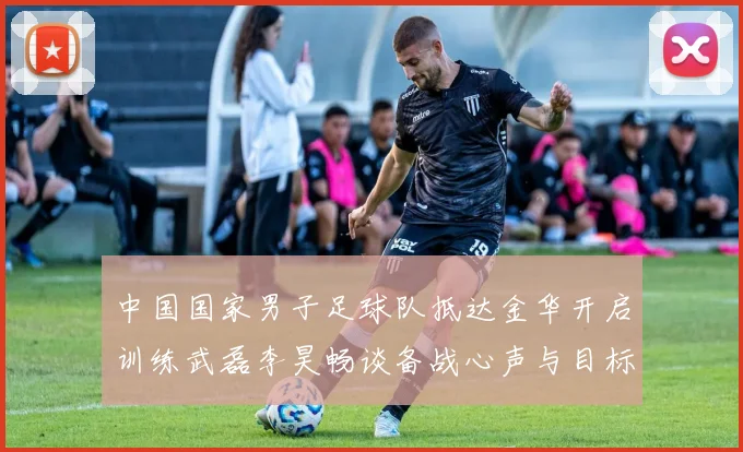 中国国家男子足球队抵达金华开启训练武磊李昊畅谈备战心声与目标