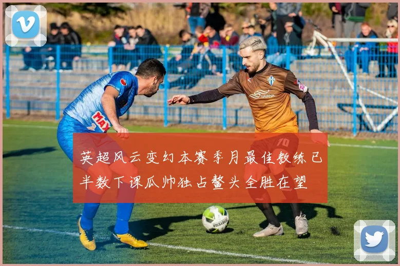 英超风云变幻本赛季月最佳教练已半数下课瓜帅独占鳌头全胜在望