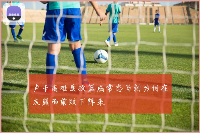 卢卡高难度投篮成常态马刺为何在灰熊面前败下阵来