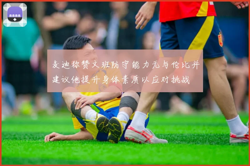 麦迪称赞文班防守能力无与伦比并建议他提升身体素质以应对挑战