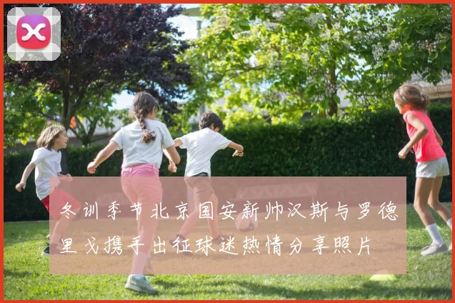 冬训季节北京国安新帅汉斯与罗德里戈携手出征球迷热情分享照片