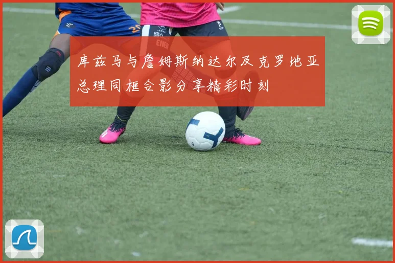 库兹马与詹姆斯纳达尔及克罗地亚总理同框合影分享精彩时刻
