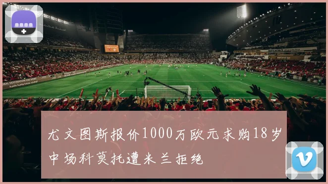 尤文图斯报价1000万欧元求购18岁中场科莫托遭米兰拒绝