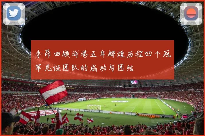 李昂回顾海港五年辉煌历程四个冠军见证团队的成功与团结