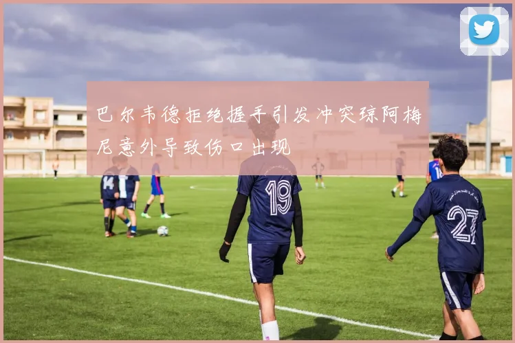 巴尔韦德拒绝握手引发冲突琼阿梅尼意外导致伤口出现