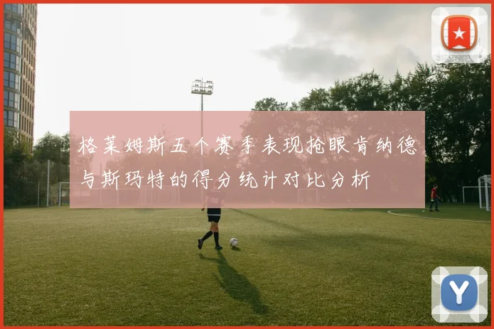 格莱姆斯五个赛季表现抢眼肯纳德与斯玛特的得分统计对比分析